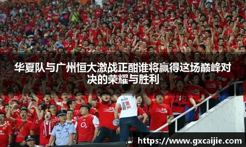 华夏队与广州恒大激战正酣谁将赢得这场巅峰对决的荣耀与胜利